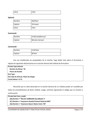 CUADERNO DE EJERCICIOS Y PRACTICAS VISUAL BASIC Página 133
Value False
Option3
Nombre OptPlazo
Caption 24 meses
Value False
Command1
Nombre CmdCuotaMensual
Caption &Cuota mensual
Command2
Nombre CmdTotal
Caption &Total
Una vez establecidas las propiedades de la interfaz, haga doble click sobre el formulario e
ingrese las siguientes declaraciones en la sección General del módulo de formulario:
Private Type Articulo
Nombre As String * 30
Precio As Double
End Type
Dim A(4) As Articulo, Plazo As Integer
Const Interes = 0.12
Recuerde que un dato declarado en la sección General de un módulo puede ser accedido por
todos los procedimientos de dicho módulo. Luego, continúe ingresando el código que se muestra a
continuación:
Private Sub Form_Load()
A(0).Nombre = “Monitor SAMSUNG SyncMaster 3”
A(1).Nombre = “Impresora Hewlett Packard DeskJet 930C”
A(2).Nombre = “Impresora Epson Stylus Color 740”
 