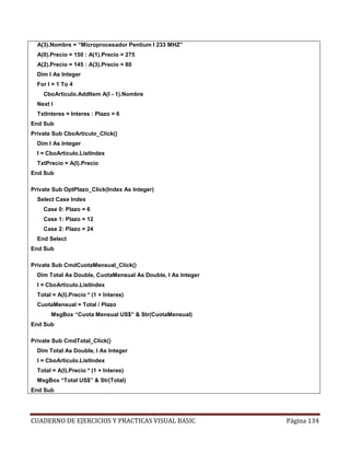 CUADERNO DE EJERCICIOS Y PRACTICAS VISUAL BASIC Página 134
A(3).Nombre = “Microprocesador Pentium I 233 MHZ”
A(0).Precio = 150 : A(1).Precio = 275
A(2).Precio = 145 : A(3).Precio = 80
Dim I As Integer
For I = 1 To 4
CboArticulo.AddItem A(I - 1).Nombre
Next I
TxtInteres = Interes : Plazo = 6
End Sub
Private Sub CboArticulo_Click()
Dim I As Integer
I = CboArticulo.ListIndex
TxtPrecio = A(I).Precio
End Sub
Private Sub OptPlazo_Click(Index As Integer)
Select Case Index
Case 0: Plazo = 6
Case 1: Plazo = 12
Case 2: Plazo = 24
End Select
End Sub
Private Sub CmdCuotaMensual_Click()
Dim Total As Double, CuotaMensual As Double, I As Integer
I = CboArticulo.ListIndex
Total = A(I).Precio * (1 + Interes)
CuotaMensual = Total / Plazo
MsgBox “Cuota Mensual US$” & Str(CuotaMensual)
End Sub
Private Sub CmdTotal_Click()
Dim Total As Double, I As Integer
I = CboArticulo.ListIndex
Total = A(I).Precio * (1 + Interes)
MsgBox “Total US$” & Str(Total)
End Sub
 