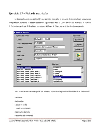CUADERNO DE EJERCICIOS Y PRACTICAS VISUAL BASIC Página 135
Ejercicio 37 – Ficha de matricula
Se desea elaborar una aplicación que permita controlar el proceso de matrícula en un curso de
computación. Para ello se deben recabar los siguientes datos: 1) Curso en que se matricula el alumno,
2) Fecha de matrícula, 3) Apellidos y nombres, 4) Sexo, 5) Dirección, y 6) Distrito de residencia.
Para el desarrollo de esta aplicación proceda a ubicar los siguientes controles en el formulario:
4 marcos
6 etiquetas
5 cajas de texto
1 cuadro combinado
2 controles de lista
4 botones de comando
 