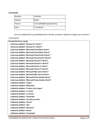CUADERNO DE EJERCICIOS Y PRACTICAS VISUAL BASIC Página 139
Command4
Nombre CmdSalir
Caption &Salir
Picture C:FundVBBitmapsExit.bmp
Style 1-Graphical
Una vez establecidas las propiedades de la interfaz, proceda a ingresar el código que se indica a
continuación:
Private Sub Form_Load()
LstCursos.AddItem “Borland C++ Nivel I”
LstCursos.AddItem “Borland C++ Nivel II”
LstCursos.AddItem “Microsoft Visual Basic Nivel I”
LstCursos.AddItem “Microsoft Visual Basic Nivel II”
LstCursos.AddItem “Microsoft Visual FoxPro Nivel I”
LstCursos.AddItem “Microsoft Visual FoxPro Nivel II”
LstCursos.AddItem “Microsoft Visual C++ Nivel I”
LstCursos.AddItem “Microsoft Visual C++ Nivel II”
LstCursos.AddItem “Microsoft Visual J++ Nivel I”
LstCursos.AddItem “Microsoft Visual J++ Nivel II”
LstCursos.AddItem “Microsoft SQL Server Nivel I”
LstCursos.AddItem “Microsoft SQL Server Nivel II”
LstCursos.AddItem “Microsoft Power Builder Nivel I”
LstCursos.AddItem “Microsoft Power Builder Nivel II”
LstDistrito.AddItem “Callao”
LstDistrito.AddItem “Bellavista”
LstDistrito.AddItem “Carmen de la Legua”
LstDistrito.AddItem “La Perla”
LstDistrito.AddItem “La Punta”
LstDistrito.AddItem “Ventanilla”
LstDistrito.AddItem “Cercado de Lima”
LstDistrito.AddItem “Ancón”
LstDistrito.AddItem “Ate”
LstDistrito.AddItem “Barranco”
LstDistrito.AddItem “Breña”
LstDistrito.AddItem “Carabayllo”
 