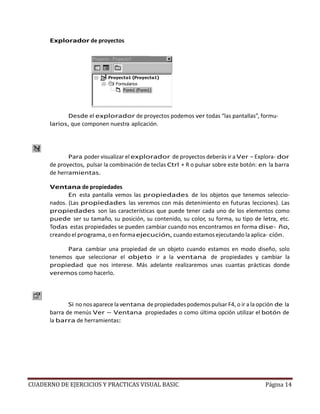 CUADERNO DE EJERCICIOS Y PRACTICAS VISUAL BASIC Página 14
Explorador de proyectos
Desde el explorador de proyectos podemos ver todas “las pantallas”, formu-
larios, que componen nuestra aplicación.
Para poder visualizar el explorador de proyectos deberás ir a Ver – Explora- dor
de proyectos, pulsar la combinación de teclas Ctrl + R o pulsar sobre este botón: en la barra
de herramientas.
Ventana de propiedades
En esta pantalla vemos las propiedades de los objetos que tenemos seleccio-
nados. (Las propiedades las veremos con más detenimiento en futuras lecciones). Las
propiedades son las características que puede tener cada uno de los elementos como
puede ser su tamaño, su posición, su contenido, su color, su forma, su tipo de letra, etc.
Todas estas propiedades se pueden cambiar cuando nos encontramos en forma dise- ño,
creando el programa, o en formaejecución, cuando estamos ejecutando la aplica- ción.
Para cambiar una propiedad de un objeto cuando estamos en modo diseño, solo
tenemos que seleccionar el objeto ir a la ventana de propiedades y cambiar la
propiedad que nos interese. Más adelante realizaremos unas cuantas prácticas donde
veremos como hacerlo.
Si no nos aparece la ventana de propiedades podemos pulsar F4, o ir a la opción de la
barra de menús Ver – Ventana propiedades o como última opción utilizar el botón de
la barra de herramientas:
 