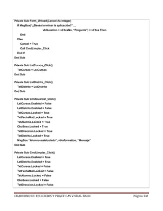 CUADERNO DE EJERCICIOS Y PRACTICAS VISUAL BASIC Página 141
Private Sub Form_Unload(Cancel As Integer)
If MsgBox(“¿Desea terminar la aplicación?”, _
vbQuestion + vbYesNo, “Pregunta”) = vbYes Then
End
Else
Cancel = True
Call CmdLimpiar_Click
End If
End Sub
Private Sub LstCursos_Click()
TxtCursos = LstCursos
End Sub
Private Sub LstDistrito_Click()
TxtDistrito = LstDistrito
End Sub
Private Sub CmdGuardar_Click()
LstCursos.Enabled = False
LstDistrito.Enabled = False
TxtCursos.Locked = True
TxtFechaMat.Locked = True
TxtAlumno.Locked = True
CboSexo.Locked = True
TxtDireccion.Locked = True
TxtDistrito.Locked = True
MsgBox “Alumno matriculado”, vbInformation, “Mensaje”
End Sub
Private Sub CmdLimpiar_Click()
LstCursos.Enabled = True
LstDistrito.Enabled = True
TxtCursos.Locked = False
TxtFechaMat.Locked = False
TxtAlumno.Locked = False
CboSexo.Locked = False
TxtDireccion.Locked = False
 