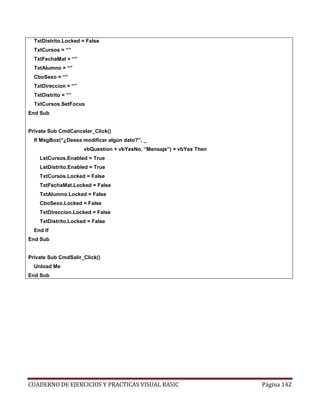 CUADERNO DE EJERCICIOS Y PRACTICAS VISUAL BASIC Página 142
TxtDistrito.Locked = False
TxtCursos = “”
TxtFechaMat = “”
TxtAlumno = “”
CboSexo = “”
TxtDireccion = “”
TxtDistrito = “”
TxtCursos.SetFocus
End Sub
Private Sub CmdCancelar_Click()
If MsgBox(“¿Desea modificar algún dato?”, _
vbQuestion + vbYesNo, “Mensaje”) = vbYes Then
LstCursos.Enabled = True
LstDistrito.Enabled = True
TxtCursos.Locked = False
TxtFechaMat.Locked = False
TxtAlumno.Locked = False
CboSexo.Locked = False
TxtDireccion.Locked = False
TxtDistrito.Locked = False
End If
End Sub
Private Sub CmdSalir_Click()
Unload Me
End Sub
 