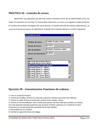 CUADERNO DE EJERCICIOS Y PRACTICAS VISUAL BASIC Página 143
PRACTICA 10 – Consulta de cursos
Desarrollar una aplicación que permita realizar consultas acerca de un determinado curso, los
cuales se mostraran en una lista. El usuario debe seleccionar un curso y en seguida se debe presentar
el nombre del profesor encargado del curso (teoría), el nombre del jefe de práctica (laboratorio), así
como los horarios de teoría y de laboratorio. El diseño de la interfaz deberá ser similar al siguiente:
Ejercicio 38 – Concatenacion. Funciones de cadenas
1. Crea un nuevo formulario.
2. Inserta dos TextBox. Elimina el contenido y deja los nombres que tienen por defecto.
3. Inserta un Label. Elimina el contenido y ponle como nombre: Union.
4. Inserta un CommandButton. Pon el texto que quieras. No hace falta que cambies su nombre.
Con este pequeño ejemplo queremos que al pulsar el botón, aparezca en el Label de nuestro
formulario la concatenación del contenido de los dos TextBox.
5. Pulsa doble clic en el botón.
6. Escribe las siguientes líneas de código:
 