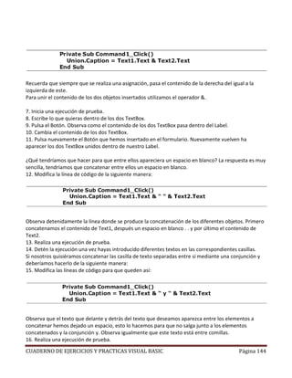 CUADERNO DE EJERCICIOS Y PRACTICAS VISUAL BASIC Página 144
Recuerda que siempre que se realiza una asignación, pasa el contenido de la derecha del igual a la
izquierda de este.
Para unir el contenido de los dos objetos insertados utilizamos el operador &.
7. Inicia una ejecución de prueba.
8. Escribe lo que quieras dentro de los dos TextBox.
9. Pulsa el Botón. Observa como el contenido de los dos TextBox pasa dentro del Label.
10. Cambia el contenido de los dos TextBox.
11. Pulsa nuevamente el Botón que hemos insertado en el formulario. Nuevamente vuelven ha
aparecer los dos TextBox unidos dentro de nuestro Label.
¿Qué tendríamos que hacer para que entre ellos apareciera un espacio en blanco? La respuesta es muy
sencilla, tendríamos que concatenar entre ellos un espacio en blanco.
12. Modifica la línea de código de la siguiente manera:
Observa detenidamente la línea donde se produce la concatenación de los diferentes objetos. Primero
concatenamos el contenido de Text1, después un espacio en blanco . . y por último el contenido de
Text2.
13. Realiza una ejecución de prueba.
14. Detén la ejecución una vez hayas introducido diferentes textos en las correspondientes casillas.
Si nosotros quisiéramos concatenar las casilla de texto separadas entre sí mediante una conjunción y
deberíamos hacerlo de la siguiente manera:
15. Modifica las líneas de código para que queden así:
Observa que el texto que delante y detrás del texto que deseamos aparezca entre los elementos a
concatenar hemos dejado un espacio, esto lo hacemos para que no salga junto a los elementos
concatenados y la conjunción y. Observa igualmente que este texto está entre comillas.
16. Realiza una ejecución de prueba.
 