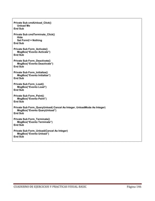 CUADERNO DE EJERCICIOS Y PRACTICAS VISUAL BASIC Página 146
Private Sub cmdUnload_Click()
Unload Me
End Sub
Private Sub cmdTerminate_Click()
Hide
Set Form2 = Nothing
End Sub
Private Sub Form_Activate()
MsgBox(“Evento Activate”)
End Sub
Private Sub Form_Deactivate()
MsgBox(“Evento Deactivate”)
End Sub
Private Sub Form_Initialize()
MsgBox(“Evento Initialize”)
End Sub
Private Sub Form_Load()
MsgBox(“Evento Load”)
End Sub
Private Sub Form_Paint()
MsgBox(“Evento Paint”)
End Sub
Private Sub Form_QueryUnload( Cancel As Integer, UnloadMode As Integer)
MsgBox(“Evento QueryUnload”)
End Sub
Private Sub Form_Terminate()
MsgBox(“Evento Terminate”)
End Sub
Private Sub Form_Unload(Cancel As Integer)
MsgBox(“Evento Unload”)
End Sub
 