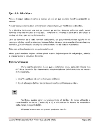 CUADERNO DE EJERCICIOS Y PRACTICAS VISUAL BASIC Página 147
Ejercicio 40 – Menu
Antes de seguir trabajando vamos a explicar un poco en que consistirá nuestra aplicación de
ejemplo.
Nosotros dispondremos de un formulario con solo dos objetos, un TextBox y un ListBox.
En el ListBox tendremos una serie de nombres ya escritos. Nosotros podremos añadir nuevos
nombres en la lista utilizando el TextBox. Tendremos opciones en el menú para añadir el
nombre a la lista y para borrar dicho nombre.
Con los elementos de la lista también trabajaremos, ya que podremos borrar alguno de los
elementos o la lista completa, podremos bloquear la lista para que no se pueda ni borrar ni agregar
elementos, y añadiremos una opción para cambiar el tama- ño del texto de nuestra lista.
Todo esto utilizando solamente las opciones del menú.
Ahora que ya tenemos un poco claro de que va nuestra pequeña aplicación de ejemplo, vamos
a empezar a crear la estructura de menús.
Editor de menús
Para crear los diferentes menús que necesitaremos en una aplicación utilizare- mos
el Editor de menús. Esta herramienta nos permitirá crear toda la estructura de menús
de forma sencilla.
1. Inicia Visual Basic 6.0 con un formulario en blanco.
2. Accede a la opción Editor de menús dentro del menú Herramientas.
También puedes poner en funcionamiento el Editor de menús utilizando la
combinación de teclas [Control] + [E] o utilizando en la Barra de herramientas
estándar el siguiente botón:
Observa la nueva ventana que nos aparece en pantalla:
 