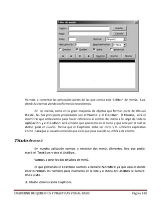 CUADERNO DE EJERCICIOS Y PRACTICAS VISUAL BASIC Página 148
Vamos a comentar las principales partes de las que consta este Editor de menús. Las
demás las iremos viendo conforme las necesitemos.
En los menús, como en la gran mayoría de objetos que forman parte de Visual
Basic, las dos principales propiedades son el Name y el Caption. El Name, será el
nombre que utilizaremos para hacer referencia al control del menú a lo largo de toda la
aplicación y el Caption será el texto que aparecerá en el menú y que será por el cual se
debe guiar el usuario. Piensa que el Caption debe ser corto y lo suficiente explicativo
como paraque el usuario entienda que es lo que pasa cuando se utiliza este control.
Título de menú
En nuestra aplicación vamos a necesitar dos menús diferentes. Uno que gestio-
nará el TextBox y otro el ListBox.
Vamos a crear los dos títulos de menú.
El que gestionará el TextBox vamos a llamarle Nombre ya que aquí es donde
escribiremos los nombres para insertarlos en la lista y al menú del ListBox le llamare-
mos Lista.
3. Sitúate sobre la casilla Caption.
 