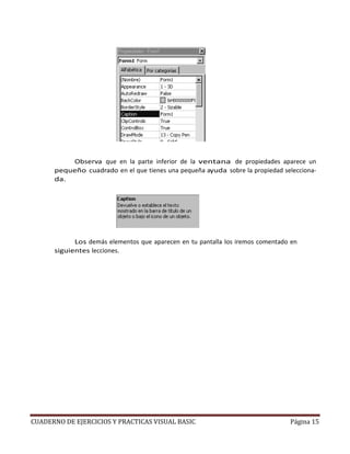 CUADERNO DE EJERCICIOS Y PRACTICAS VISUAL BASIC Página 15
Observa que en la parte inferior de la ventana de propiedades aparece un
pequeño cuadrado en el que tienes una pequeña ayuda sobre la propiedad selecciona-
da.
Los demás elementos que aparecen en tu pantalla los iremos comentado en
siguientes lecciones.
 