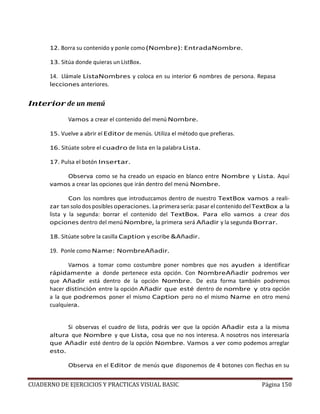 CUADERNO DE EJERCICIOS Y PRACTICAS VISUAL BASIC Página 150
12. Borra su contenido y ponle como(Nombre): EntradaNombre.
13. Sitúa donde quieras un ListBox.
14. Llámale ListaNombres y coloca en su interior 6 nombres de persona. Repasa
lecciones anteriores.
Interior de un menú
Vamos a crear el contenido del menú Nombre.
15. Vuelve a abrir el Editor de menús. Utiliza el método que prefieras.
16. Sitúate sobre el cuadro de lista en la palabra Lista.
17. Pulsa el botón Insertar.
Observa como se ha creado un espacio en blanco entre Nombre y Lista. Aquí
vamos a crear las opciones que irán dentro del menú Nombre.
Con los nombres que introduzcamos dentro de nuestro TextBox vamos a reali-
zar tan solo dos posibles operaciones. La primera sería: pasar el contenido delTextBox a la
lista y la segunda: borrar el contenido del TextBox. Para ello vamos a crear dos
opciones dentro del menú Nombre, la primera será Añadir y la segunda Borrar.
18. Sitúate sobre la casilla Caption y escribe &Añadir.
19. Ponle como Name: NombreAñadir.
Vamos a tomar como costumbre poner nombres que nos ayuden a identificar
rápidamente a donde pertenece esta opción. Con NombreAñadir podremos ver
que Añadir está dentro de la opción Nombre. De esta forma también podremos
hacer distinción entre la opción Añadir que esté dentro de nombre y otra opción
a la que podremos poner el mismo Caption pero no el mismo Name en otro menú
cualquiera.
Si observas el cuadro de lista, podrás ver que la opción Añadir esta a la misma
altura que Nombre y que Lista, cosa que no nos interesa. A nosotros nos interesaría
que Añadir esté dentro de la opción Nombre. Vamos a ver como podemos arreglar
esto.
Observa en el Editor de menús que disponemos de 4 botones con flechas en su
 