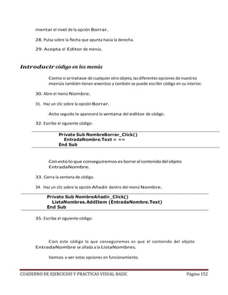 CUADERNO DE EJERCICIOS Y PRACTICAS VISUAL BASIC Página 152
mentar el nivel de la opción Borrar.
28. Pulsa sobre la flecha que apunta hacia la derecha.
29. Acepta el Editor de menús.
Introducir código en los menús
Como si se tratase de cualquier otro objeto, las diferentes opciones de nuestros
menús también tienen eventos y también se puede escribir código en su interior.
30. Abre el menú Nombre.
31. Haz un clic sobre la opción Borrar.
Acto seguido te aparecerá la ventana del editor de código.
32. Escribe el siguiente código:
Conesto lo que conseguiremos es borrar el contenido del objeto
EntradaNombre.
33. Cierra la ventana de código.
34. Haz un clic sobre la opción Añadir dentro del menú Nombre.
35. Escribe el siguiente código:
Con este código lo que conseguiremos es que el contenido del objeto
EntradaNombre se añada a la ListaNombres.
Vamos a ver estas opciones en funcionamiento.
 