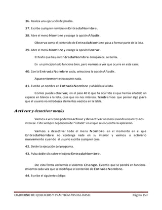 CUADERNO DE EJERCICIOS Y PRACTICAS VISUAL BASIC Página 153
36. Realiza una ejecución de prueba.
37. Escribe cualquier nombre en EntradaNombre.
38. Abre el menú Nombre y escoge la opción Añadir.
Observa como el contenido deEntradaNombre pasa a formar parte de la lista.
39. Abre el menú Nombre y escoge la opción Borrar.
El texto que hay en EntradaNombre desaparece, se borra.
En un principio todo funciona bien, pero vamos a ver que ocurre en este caso:
40. Con la EntradaNombre vacía, selecciona la opción Añadir.
Aparentemente no ocurre nada.
41. Escribe un nombre en EntradaNombre y añádelo a la lista.
Como puedes observar, en el paso 40 lo que ha ocurrido es que hemos añadido un
espacio en blanco a la lista, cosa que no nos interesa. Tendremos que pensar algo para
que el usuario no introduzca elementos vacíos en la tabla.
Activar y desactivar menús
Vamos a ver como podemosactivar y desactivar un menú cuando a nosotros nos
interese. Esto siempre dependerá del “estado” en el que se encuentra la aplicación.
Vamos a desactivar todo el menú Nombre en el momento en el que
EntradaNombre no contenga nada en su interior y vamos a activarlo
nuevamente cuando el usuario escriba cualquier cosa.
42. Detén la ejecución del programa.
43. Pulsa doble clic sobre el objeto EntradaNombre.
De esta forma abriremos el evento Change. Evento que se pondrá en funciona-
miento cada vez que se modifique el contenido de EntradaNombre.
44. Escribe el siguiente código:
 