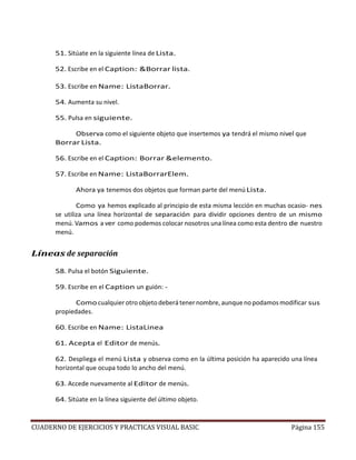 CUADERNO DE EJERCICIOS Y PRACTICAS VISUAL BASIC Página 155
51. Sitúate en la siguiente línea de Lista.
52. Escribe en el Caption: &Borrar lista.
53. Escribe en Name: ListaBorrar.
54. Aumenta su nivel.
55. Pulsa en siguiente.
Observa como el siguiente objeto que insertemos ya tendrá el mismo nivel que
Borrar Lista.
56. Escribe en el Caption: Borrar &elemento.
57. Escribe en Name: ListaBorrarElem.
Ahora ya tenemos dos objetos que forman parte del menú Lista.
Como ya hemos explicado al principio de esta misma lección en muchas ocasio- nes
se utiliza una línea horizontal de separación para dividir opciones dentro de un mismo
menú. Vamos a ver como podemos colocar nosotros una línea como esta dentro de nuestro
menú.
Líneas de separación
58. Pulsa el botón Siguiente.
59. Escribe en el Caption un guión: -
Como cualquier otro objeto deberá tener nombre, aunque no podamos modificar sus
propiedades.
60. Escribe en Name: ListaLinea
61. Acepta el Editor de menús.
62. Despliega el menú Lista y observa como en la última posición ha aparecido una línea
horizontal que ocupa todo lo ancho del menú.
63. Accede nuevamente al Editor de menús.
64. Sitúate en la línea siguiente del último objeto.
 