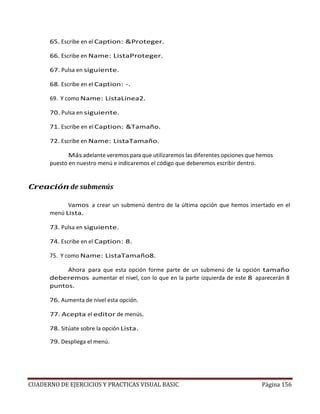 CUADERNO DE EJERCICIOS Y PRACTICAS VISUAL BASIC Página 156
65. Escribe en el Caption: &Proteger.
66. Escribe en Name: ListaProteger.
67. Pulsa en siguiente.
68. Escribe en el Caption: -.
69. Y como Name: ListaLinea2.
70. Pulsa en siguiente.
71. Escribe en el Caption: &Tamaño.
72. Escribe en Name: ListaTamaño.
Más adelante veremos para que utilizaremos las diferentes opciones que hemos
puesto en nuestro menú e indicaremos el código que deberemos escribir dentro.
Creación de submenús
Vamos a crear un submenú dentro de la última opción que hemos insertado en el
menú Lista.
73. Pulsa en siguiente.
74. Escribe en el Caption: 8.
75. Y como Name: ListaTamaño8.
Ahora para que esta opción forme parte de un submenú de la opción tamaño
deberemos aumentar el nivel, con lo que en la parte izquierda de este 8 aparecerán 8
puntos.
76. Aumenta de nivel esta opción.
77. Acepta el editor de menús.
78. Sitúate sobre la opción Lista.
79. Despliega el menú.
 
