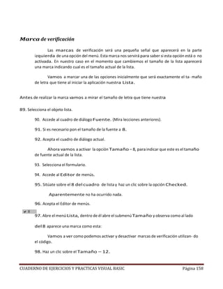 CUADERNO DE EJERCICIOS Y PRACTICAS VISUAL BASIC Página 158
Marca de verificación
Las marcas de verificación será una pequeña señal que aparecerá en la parte
izquierda de una opción del menú. Esta marca nos servirá para saber si esta opción está o no
activada. En nuestro caso en el momento que cambiemos el tamaño de la lista aparecerá
una marca indicando cual es el tamaño actual de la lista.
Vamos a marcar una de las opciones inicialmente que será exactamente el ta- maño
de letra que tiene al iniciar la aplicación nuestra Lista.
Antes de realizar la marca vamos a mirar el tamaño de letra que tiene nuestra
89. Selecciona el objeto lista.
90. Accede al cuadro de diálogo Fuente. (Mira lecciones anteriores).
91. Si es necesario pon el tamaño de la fuente a 8.
92. Acepta el cuadro de diálogo actual.
Ahora vamos a activar la opción Tamaño – 8, para indicar que este es el tamaño
de fuente actual de la lista.
93. Selecciona el formulario.
94. Accede al Editor de menús.
95. Sitúate sobre el 8 del cuadro de lista y haz un clic sobre la opción Checked.
Aparentemente no ha ocurrido nada.
96. Acepta el Editor de menús.
97. Abre el menú Lista, dentro de él abre el submenúTamaño y observa como al lado
del 8 aparece una marca como esta:
Vamos a ver como podemos activar y desactivar marcas de verificación utilizan- do
el código.
98. Haz un clic sobre el Tamaño – 12.
 