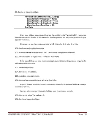 CUADERNO DE EJERCICIOS Y PRACTICAS VISUAL BASIC Página 159
99. Escribe el siguiente código:
Con este código estamos activando la opción ListaTamaño12 y estamos
desactivando las demás. Al desactivar las demás opciones nos ahorramos mirar de que
opción venimos.
Después lo que hacemos es cambiar a 12 el tamaño de la letra de la lista.
100. Realiza una ejecución de prueba.
101. Cambia el tamaño de la lista a 12 utilizando las opciones del menú.
102. Observa como el objeto lista a cambiado de tamaño.
Esto es debido a que este objeto se adapta automáticamente para que ninguna de
las líneas queden cortadas.
103. Detén la ejecución.
104. Selecciona el ListBox.
105. Accede a sus propiedades.
106. Cambia la propiedad IntegralHeigth a False.
A partir de este momento cuando cambiemos el tamaño de letra de la Lista esta no
reducirá su tamaño.
Vamos a terminar de introducir el código para el cambio de tamaño.
107. Haz un clic sobre Tamaño – 8.
108. Escribe el siguiente código:
 