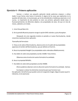 CUADERNO DE EJERCICIOS Y PRACTICAS VISUAL BASIC Página 16
Ejercicio 4 – Primera aplicación
Vamos a realizar una pequeña aplicación donde podremos empezar a utilizar
todo lo que hemos visto hasta el momento. Si alguna de las cosas que explicamos no te
queda del todo clara, no te preocupes, ya lo irás entendiendo a medida que avances en el
curso. Lo importante de esta práctica es crear una primera aplicación donde veas el
funcionamiento de diferentes objetos y las propiedades de estos. Así que sin más de-
mora, adelante y sin miedo.
1. Inicia Visual Basic 6.0.
2. De la pantalla Nuevo proyecto escoge la opción EXE estándar y pulsa Aceptar.
Después de unos segundos tendrás en pantalla un nuevo formulario, donde
crearemos nuestra primera aplicación.
Tamaño del formulario
3. Pulsa un clic sobre el formulario, observa como en el cuadro de las propiedades
aparece el nombre del formulario, que por defecto es Form1.
4. Busca la propiedad Height (Las propiedades están ordenadas alfabéticamente).
5. Haz doble clic sobre esta propiedad y escribe 3100. Pulsa Intro.
Observa como el ancho de nuestro formulario ha cambiado.
6. Busca la propiedad Width.
7. Haz doble clic sobre dicha propiedad y escribe 4300.
Ahora podemos observar como la altura de nuestro formulario ha cambiado. Vamos
ha empezar a colocar los elementos necesarios para que funcione nues-
tra aplicación. De tal forma que queden como en la siguiente imagen. (Sigue los pasos que te
indicamos, no te avances)
 