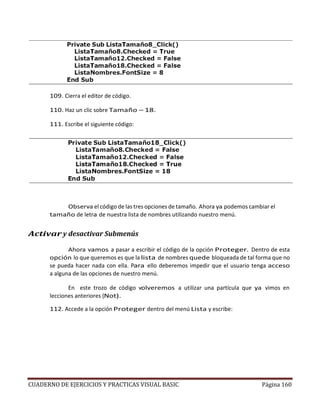CUADERNO DE EJERCICIOS Y PRACTICAS VISUAL BASIC Página 160
109. Cierra el editor de código.
110. Haz un clic sobre Tamaño – 18.
111. Escribe el siguiente código:
Observa el código de las tres opciones de tamaño. Ahora ya podemos cambiar el
tamaño de letra de nuestra lista de nombres utilizando nuestro menú.
Activar y desactivar Submenús
Ahora vamos a pasar a escribir el código de la opción Proteger. Dentro de esta
opción lo que queremos es que la lista de nombres quede bloqueada de tal forma que no
se pueda hacer nada con ella. Para ello deberemos impedir que el usuario tenga acceso
a alguna de las opciones de nuestro menú.
En este trozo de código volveremos a utilizar una partícula que ya vimos en
lecciones anteriores (Not).
112. Accede a la opción Proteger dentro del menú Lista y escribe:
 