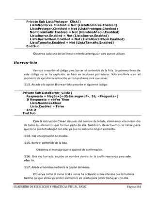 CUADERNO DE EJERCICIOS Y PRACTICAS VISUAL BASIC Página 161
Observa cada una de las líneas e intenta averiguar para que se utilizan.
Borrar lista
Vamos a escribir el código para borrar el contenido de la lista. La primera línea de
este código no se ha explicado, se hará en lecciones posteriores. Solo escríbela y en el
momento de ejecutar la aplicación ya comprobarás para que sirve.
113. Accede a la opción Borrar lista y escribe el siguiente código:
Con la instrucción Clear después del nombre de la lista, eliminamos el conteni- do
de todos los elementos que forman parte de ella. También desactivamos la lista para
que no se pueda trabajar con ella, ya que no contiene ningún elemento.
114. Haz una ejecución de prueba.
115. Borra el contenido de la lista.
Observa el mensaje que te aparece de confirmación.
116. Una vez borrada, escribe un nombre dentro de la casilla reservada para este
efecto.
117. Añade el nombre mediante la opción del menú.
Observa como el menú Lista no se ha activado y nos interesa que lo hubiera
hecho ya que ahora ya existen elementos en la lista para poder trabajar con ella.
 