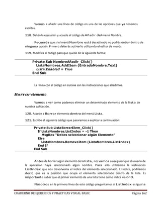 CUADERNO DE EJERCICIOS Y PRACTICAS VISUAL BASIC Página 162
Vamos a añadir una línea de código en una de las opciones que ya tenemos
escritas.
118. Detén la ejecución y accede al código deAñadir del menú Nombre.
Recuerda que si el menú Nombre está desactivado no podrás entrar dentro de
ninguna opción. Primero deberás activarlo utilizando el editor de menús.
119. Modifica el código para que quede de la siguiente forma:
La línea con el código en cursiva son las instrucciones que añadimos.
Borrar elemento
Vamos a ver como podemos eliminar un determinado elemento de la lista de
nuestra aplicación.
120. Accede a Borrar elemento dentro del menú Lista.
121. Escribe el siguiente código que pasaremos a explicar a continuación:
Antes de borrar algún elemento de lalista, nos vamos a asegurar que el usuario de
la aplicación haya seleccionado algún nombre. Para ello utilizamos la instrucción
ListIndex que nos devolvería el índice del elemento seleccionado. El índice, podríamos
decir, que es la posición que ocupa el elemento seleccionado dentro de la lista. Es
importante saber que el primer elemento de una lista tiene como índice valor 0.
Nosotros en la primera línea de este código preguntamos si ListIndex es igual a
 