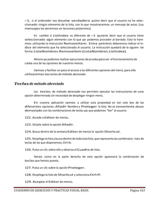 CUADERNO DE EJERCICIOS Y PRACTICAS VISUAL BASIC Página 163
–1, si el ordenador nos devuelve verdadero quiere decir que el usuario no ha selec-
cionado ningún elemento de la lista, con lo que mostraremos un mensaje de aviso. (Los
mensajes los veremos en lecciones posteriores).
En cambio si ListIndex es diferente de –1 quiere decir que el usuario tiene
seleccionado algún elemento con lo que ya podemos proceder al borrado. Esto lo hare-
mos utilizando la instrucción RemoveItem. Entre paréntesis deberemos indicar el ín-
dice del elemento que ha seleccionado el usuario. La instrucción quedará de la siguien- te
forma: ListaNombres.RemoveItem (ListaNombres.ListIndex).
Ahora ya podemos realizar ejecuciones de prueba para ver el funcionamiento de
cada una de las opciones de nuestros menús.
Vamos a facilitar un poco el acceso a las diferentes opciones del menú, para ello
utilizaremos las teclas de método abreviado.
Teclas de método abreviado
Las teclas de método abreviado nos permiten ejecutar las instrucciones de una
opción determinada sin necesidad de desplegar ningún menú.
En nuestra aplicación vamos a utilizar esta propiedad en tan solo dos de las
diferentes opciones: Añadir Nombre y Proteger la lista. No es conveniente abusar
demasiado con las combinaciones de teclas ya que podemos “liar” al usuario.
122. Accede a Editor de menús.
123. Sitúate sobre la opción Añadir.
124. Busca dentro de la ventana Editor de menús la opción Shortcut.
125. Despliega la lista y busca dentro de toda esta lista, que representa las combinacio- nes de
teclas de las que disponemos, Ctrl+A.
126. Pulsa un clic sobre ella y observa el Cuadro de lista.
Verás como en la parte derecha de esta opción aparecerá la combinación de
teclas que hemos puesto.
127. Pulsa un clic sobre la opción Proteger.
128. Despliega la lista de Shortcut y selecciona Ctrl+P.
129. Acepta el Editor de menús.
 