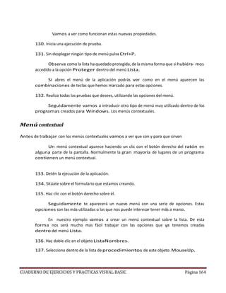 CUADERNO DE EJERCICIOS Y PRACTICAS VISUAL BASIC Página 164
Vamos a ver como funcionan estas nuevas propiedades.
130. Inicia una ejecución de prueba.
131. Sin desplegar ningún tipo de menú pulsa Ctrl+P.
Observa como la lista ha quedado protegida, de la misma forma que si hubiéra- mos
accedido a la opción Proteger dentro del menú Lista.
Si abres el menú de la aplicación podrás ver como en el menú aparecen las
combinaciones de teclas que hemos marcado para estas opciones.
132. Realiza todas las pruebas que desees, utilizando las opciones del menú.
Seguidamente vamos a introducir otro tipo de menú muy utilizado dentro de los
programas creados para Windows. Los menús contextuales.
Menú contextual
Antes de trabajar con los menús contextuales vamos a ver que son y para que sirven
Un menú contextual aparece haciendo un clic con el botón derecho del ratón en
alguna parte de la pantalla. Normalmente la gran mayoría de lugares de un programa
contienen un menú contextual.
133. Detén la ejecución de la aplicación.
134. Sitúate sobre el formulario que estamos creando.
135. Haz clic con el botón derecho sobre él.
Seguidamente te aparecerá un nuevo menú con una serie de opciones. Estas
opciones son las más utilizadas o las que nos puede interesar tener más a mano.
En nuestro ejemplo vamos a crear un menú contextual sobre la lista. De esta
forma nos será mucho más fácil trabajar con las opciones que ya tenemos creadas
dentro del menú Lista.
136. Haz doble clic en el objeto ListaNombres.
137. Selecciona dentro de la lista de procedimientos de este objeto: MouseUp.
 