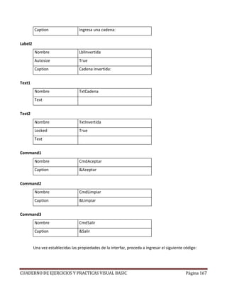 CUADERNO DE EJERCICIOS Y PRACTICAS VISUAL BASIC Página 167
Caption Ingresa una cadena:
Label2
Nombre LblInvertida
Autosize True
Caption Cadena invertida:
Text1
Nombre TxtCadena
Text
Text2
Nombre TxtInvertida
Locked True
Text
Command1
Nombre CmdAceptar
Caption &Aceptar
Command2
Nombre CmdLimpiar
Caption &Limpiar
Command3
Nombre CmdSalir
Caption &Salir
Una vez establecidas las propiedades de la interfaz, proceda a ingresar el siguiente código:
 