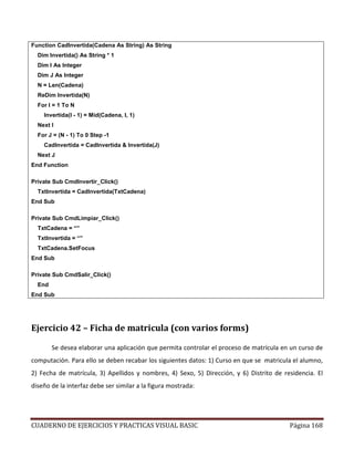 CUADERNO DE EJERCICIOS Y PRACTICAS VISUAL BASIC Página 168
Function CadInvertida(Cadena As String) As String
Dim Invertida() As String * 1
Dim I As Integer
Dim J As Integer
N = Len(Cadena)
ReDim Invertida(N)
For I = 1 To N
Invertida(I - 1) = Mid(Cadena, I, 1)
Next I
For J = (N - 1) To 0 Step -1
CadInvertida = CadInvertida & Invertida(J)
Next J
End Function
Private Sub CmdInvertir_Click()
TxtInvertida = CadInvertida(TxtCadena)
End Sub
Private Sub CmdLimpiar_Click()
TxtCadena = “”
TxtInvertida = “”
TxtCadena.SetFocus
End Sub
Private Sub CmdSalir_Click()
End
End Sub
Ejercicio 42 – Ficha de matricula (con varios forms)
Se desea elaborar una aplicación que permita controlar el proceso de matrícula en un curso de
computación. Para ello se deben recabar los siguientes datos: 1) Curso en que se matricula el alumno,
2) Fecha de matrícula, 3) Apellidos y nombres, 4) Sexo, 5) Dirección, y 6) Distrito de residencia. El
diseño de la interfaz debe ser similar a la figura mostrada:
 
