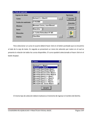 CUADERNO DE EJERCICIOS Y PRACTICAS VISUAL BASIC Página 169
Para seleccionar un curso el usuario deberá hacer click en el botón punteado que se encuentra
al lado de la caja de texto. En seguida se presentará un menú de selección por realce en el cual se
presenta la relación de todos los cursos disponibles. El curso quedará seleccionado al hacer click en el
botón Aceptar.
El mismo tipo de selección deberá realizarse al momento de ingresar el nombre del distrito.
 
