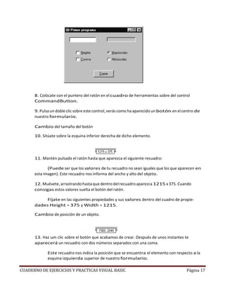 CUADERNO DE EJERCICIOS Y PRACTICAS VISUAL BASIC Página 17
8. Colócate con el puntero del ratón en elcuadro de herramientas sobre del control
CommandButton.
9. Pulsa un doble clic sobre este control, verás como ha aparecido un botón en el centro de
nuestro formulario.
Cambio del tamaño del botón
10. Sitúate sobre la esquina inferior derecha de dicho elemento.
11. Mantén pulsado el ratón hasta que aparezca el siguiente recuadro:
(Puede ser que los valores de tu recuadro no sean iguales que los que aparecen en
esta imagen). Este recuadro nos informa del ancho y alto del objeto.
12. Muévete, arrastrando hasta que dentro del recuadro aparezca 1215 x 375. Cuando
consigas estos valores suelta el botón del ratón.
Fíjate en las siguientes propiedades y sus valores dentro del cuadro de propie-
dades Height = 375 y Width = 1215.
Cambio de posición de un objeto.
13. Haz un clic sobre el botón que acabamos de crear. Después de unos instantes te
aparecerá un recuadro con dos números separados con una coma.
Este recuadro nos indica la posición que se encuentra el elemento con respecto a la
esquina izquierda superior de nuestro formulario.
 