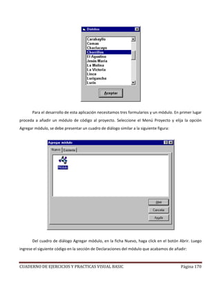 CUADERNO DE EJERCICIOS Y PRACTICAS VISUAL BASIC Página 170
Para el desarrollo de esta aplicación necesitamos tres formularios y un módulo. En primer lugar
proceda a añadir un módulo de código al proyecto. Seleccione el Menú Proyecto y elija la opción
Agregar módulo, se debe presentar un cuadro de diálogo similar a la siguiente figura:
Del cuadro de diálogo Agregar módulo, en la ficha Nuevo, haga click en el botón Abrir. Luego
ingrese el siguiente código en la sección de Declaraciones del módulo que acabamos de añadir:
 