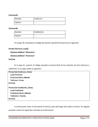 CUADERNO DE EJERCICIOS Y PRACTICAS VISUAL BASIC Página 172
Command5
Nombre CmdCurso
Caption . . .
Command6
Nombre CmdDistrito
Caption . . .
En la pág. 59, reemplazar el código del evento Load del formulario por el siguiente:
Private Sub Form_Load()
CboSexo.AddItem "Masculino"
CboSexo.AddItem "Femenino"
End Sub
En la pág. 61, suprimir el código asociado al evento Click de los controles de lista LstCursos y
LstDistrito. En su lugar añadir lo siguiente:
Private Sub CmdCurso_Click()
Load FrmCurso
FrmCurso.Show vbModal
TxtCurso = Curso
End Sub
Private Sub CmdDistrito_Click()
Load FrmDistrito
FrmDistrito.Show vbModal
TxtDistrito = Distrito
End Sub
A continuación active el formulario FrmCurso, para ello haga click sobre el mismo. En seguida
proceda a ubicar los siguientes controles en el formulario:
 
