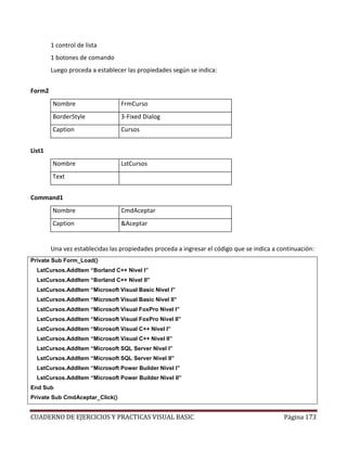 CUADERNO DE EJERCICIOS Y PRACTICAS VISUAL BASIC Página 173
1 control de lista
1 botones de comando
Luego proceda a establecer las propiedades según se indica:
Form2
Nombre FrmCurso
BorderStyle 3-Fixed Dialog
Caption Cursos
List1
Nombre LstCursos
Text
Command1
Nombre CmdAceptar
Caption &Aceptar
Una vez establecidas las propiedades proceda a ingresar el código que se indica a continuación:
Private Sub Form_Load()
LstCursos.AddItem “Borland C++ Nivel I”
LstCursos.AddItem “Borland C++ Nivel II”
LstCursos.AddItem “Microsoft Visual Basic Nivel I”
LstCursos.AddItem “Microsoft Visual Basic Nivel II”
LstCursos.AddItem “Microsoft Visual FoxPro Nivel I”
LstCursos.AddItem “Microsoft Visual FoxPro Nivel II”
LstCursos.AddItem “Microsoft Visual C++ Nivel I”
LstCursos.AddItem “Microsoft Visual C++ Nivel II”
LstCursos.AddItem “Microsoft SQL Server Nivel I”
LstCursos.AddItem “Microsoft SQL Server Nivel II”
LstCursos.AddItem “Microsoft Power Builder Nivel I”
LstCursos.AddItem “Microsoft Power Builder Nivel II”
End Sub
Private Sub CmdAceptar_Click()
 