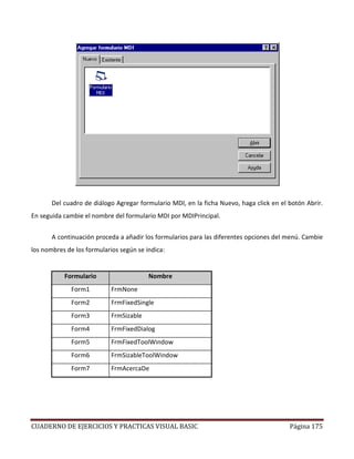 CUADERNO DE EJERCICIOS Y PRACTICAS VISUAL BASIC Página 175
Del cuadro de diálogo Agregar formulario MDI, en la ficha Nuevo, haga click en el botón Abrir.
En seguida cambie el nombre del formulario MDI por MDIPrincipal.
A continuación proceda a añadir los formularios para las diferentes opciones del menú. Cambie
los nombres de los formularios según se indica:
Formulario Nombre
Form1 FrmNone
Form2 FrmFixedSingle
Form3 FrmSizable
Form4 FrmFixedDialog
Form5 FrmFixedToolWindow
Form6 FrmSizableToolWindow
Form7 FrmAcercaDe
 