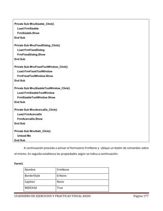 CUADERNO DE EJERCICIOS Y PRACTICAS VISUAL BASIC Página 177
Private Sub MnuSizable_Click()
Load FrmSizable
FrmSizable.Show
End Sub
Private Sub MnuFixedDialog_Click()
Load FrmFixedDialog
FrmFixedDialog.Show
End Sub
Private Sub MnuFixedToolWindow_Click()
Load FrmFixedToolWindow
FrmFixedToolWindow.Show
End Sub
Private Sub MnuSizableToolWindow_Click()
Load FrmSizableToolWindow
FrmSizableToolWindow.Show
End Sub
Private Sub MnuAcercaDe_Click()
Load FrmAcercaDe
FrmAcercaDe.Show
End Sub
Private Sub MnuSalir_Click()
Unload Me
End Sub
A continuación proceda a activar el formulario FrmNone y ubique un botón de comandos sobre
el mismo. En seguida establezca las propiedades según se indica a continuación:
Form1
Nombre FrmNone
BorderStyle 0-None
Caption None
MDIChild True
 
