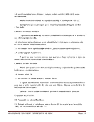 CUADERNO DE EJERCICIOS Y PRACTICAS VISUAL BASIC Página 18
14. Mantén pulsado el botón del ratón y muévete hasta la posición 1560, 2040 aproxi-
madamente.
Ahora observalos valores de las propiedades Top = 2040 y Left = 1560.
Esimportantequerecuerdesparaqueseutilizanlaspropiedades:Height, Width
y Top, Left.
Cambio del nombre del botón
La propiedad (Nombre), nos servirá para referirnos a este objeto en el momen- to
que estemos programando.
15. Selecciona el botón haciendo un clic sobre él. PulsaF4. Este punto es solo necesa- rio
en caso de no tener el botón seleccionado.
16. Haz un doble clic en la propiedad(Nombre), (está situada en la primera posición).
17. Escribe Copiar. Pulsa Intro.
A partir de este momento siempre que queramos hacer referencia al botón de
nuestro formulario utilizaremos el nombreCopiar.
Cambio del texto del botón.
Ahora, para que el usuario de nuestra aplicación tenga un poco de idea que hace este
botón vamos a cambiar su texto.
18. Vuelve a pulsar F4.
19. Haz un doble clic sobre Caption y escribe C&opia
El signo & delante de la o nos marcará la combinación de teclas que podremos utilizar
para que se active nuestro botón. En este caso sería Alt+o. Observa como dentro del
botón aparece escrito Copia.
Vamos a colocar los demás elementos que forman parte de nuestra aplicación.
Creación de un TextBox
20. Pulsa doble clic sobre el TextBox.
21. Colócalo utilizando el método que quieras dentro del formulario en la posición
240, 240 con un tamaño de 1455 x 285.
 