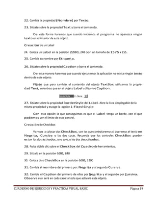 CUADERNO DE EJERCICIOS Y PRACTICAS VISUAL BASIC Página 19
22. Cambia la propiedad (Nombre) por Texto.
23. Sitúate sobre la propiedad Text y borra el contenido.
De esta forma haremos que cuando iniciemos el programa no aparezca ningún
texto en el interior de este objeto.
Creación de un Label
24. Coloca un Label en la posición 2280, 240 con un tamaño de 1575 x 255.
25. Cambia su nombre por Etiqueta.
26. Sitúate sobre la propiedad Caption y borra el contenido.
De esta manera haremos que cuando ejecutemos la aplicación no exista ningún texto
dentro de este objeto.
Fíjate que para cambiar el contenido del objeto TextBox utilizamos la propie-
dad Text, mientras que en el objeto Label utilizamos Caption.
27. Sitúate sobre la propiedad BorderStyle del Label. Abre la lista desplegable de la
misma propiedad y escoge la opción 1-Fixed Single.
Con esta opción lo que conseguimos es que el Label tenga un borde, con el que
podemos ver el límite de este control.
Creación de CheckBox
Vamos a colocar dos CheckBox, con los que controlaremos si queremos el texto en
Negrita, Cursiva o las dos cosas. Recuerda que los controles CheckBox pueden
estar los dos activados, uno solo, o los dos desactivados.
28. Pulsa doble clic sobre el CheckBox del Cuadro de herramientas.
29. Sitúalo en la posición 600, 840
30. Coloca otro CheckBox en la posición 600, 1200
31. Cambia el nombre del primero por: Negrita y al segundo Cursiva.
32. Cambia el Caption del primero de ellos por Negrita y el segundo por Cursiva.
Observa cual será en cada caso la tecla que activará este objeto.
 