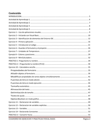 CUADERNO DE EJERCICIOS Y PRACTICAS VISUAL BASIC Página 2
Contenido
INTRODUCCION........................................................................................................................................... 5
Actividad de Aprendizaje 1. ........................................................................................................................ 6
Actividad de Aprendizaje 2. ........................................................................................................................ 7
Actividad de Aprendizaje 3 ......................................................................................................................... 8
Actividad de Aprendizaje 4 ......................................................................................................................... 8
Ejercicio 1 – Uso de aplicaciones visuales................................................................................................... 9
Ejercicio 2 – Iniciando con Visual Basic..................................................................................................... 10
Ejercicio 3 – Identificacion de elementos del Entorno IDE....................................................................... 12
Ejercicio 4 – Primera aplicación................................................................................................................ 16
Ejercicio 5 – Introduccion al codigo.......................................................................................................... 21
Ejercicio 6 – Guardar el formulario y el proyecto..................................................................................... 26
Ejercicio 7 – Unidades de Temperatura.................................................................................................... 27
Ejemplo 8 – Colores y posiciones.............................................................................................................. 29
Ejercicio 9 – MiniCalculadora.................................................................................................................... 32
PRACTICA 1- Preguntanto tu nombre....................................................................................................... 34
PRACTICA 2 – Preguntando tu nombre (Print) ......................................................................................... 34
Ejercicio 10 – Calculadora sencilla............................................................................................................ 35
Propiedades del formulario .......................................................................................................... 35
Añadir objetos al formulario............................................................................................................. 39
Modificar propiedades de varios objetos simultáneamente ......................................................... 41
Fuentes de letra en modo edición................................................................................................... 42
Fuentes de letra en modo ejecución ............................................................................................... 44
Tamaño automático......................................................................................................................... 45
Alineación del texto........................................................................................................................ 45
Delimitación de tamaño................................................................................................................ 47
Texto de ayuda .................................................................................................................................. 47
OptionButton en modo gráfico..................................................................................................... 48
Ejercicio 11 – Declaracion de variables..................................................................................................... 49
Ejercicio 12 – Declaracion de variables explicitas..................................................................................... 50
Ejercicio 13 – Variables............................................................................................................................. 51
Ejercicio 14 – Declarando Constantes ...................................................................................................... 53
PRACTICA 3 – Convertir Horas.................................................................................................................. 55
 
