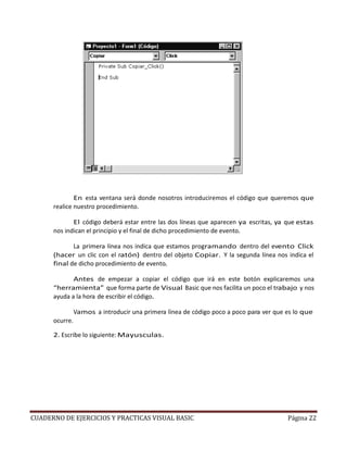 CUADERNO DE EJERCICIOS Y PRACTICAS VISUAL BASIC Página 22
En esta ventana será donde nosotros introduciremos el código que queremos que
realice nuestro procedimiento.
El código deberá estar entre las dos líneas que aparecen ya escritas, ya que estas
nos indican el principio y el final de dicho procedimiento de evento.
La primera línea nos indica que estamos programando dentro del evento Click
(hacer un clic con el ratón) dentro del objeto Copiar. Y la segunda línea nos indica el
final de dicho procedimiento de evento.
Antes de empezar a copiar el código que irá en este botón explicaremos una
“herramienta” que forma parte de Visual Basic que nos facilita un poco el trabajo y nos
ayuda a la hora de escribir el código.
Vamos a introducir una primera línea de código poco a poco para ver que es lo que
ocurre.
2. Escribe lo siguiente: Mayusculas.
 