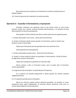 CUADERNO DE EJERCICIOS Y PRACTICAS VISUAL BASIC Página 26
Recuerda que solo se copiarán y se visualizarán los cambios cuando pulsemos el
botónCopiar.
12. Finaliza la ejecución de la aplicación cerrando la pantalla.
Ejercicio 6 – Guardar el formulario y el proyecto
Cuando realizamos una aplicación como la que hemos hecho en esta lección
hemos creado una o varias ventanas llamadas formularios y al conjunto de estos
formularios le llamamos proyecto.
Para grabar el formulario que hemos creado realizaremos los siguientes pasos.
1. Accede a Guardar Form1 como... dentro del menú Archivo.
2. Accede al directorio donde quieras guardar tus formularios, ponle el nombre que
desees y pulsa en Guardar.
Fíjate que el formulario que has guardado tiene como extensión frm
Ahora guardaremos el proyecto.
3. Accede a Guardar proyecto como... dentro del menú Archivo.
4. Accede al mismo directorio donde has guardado tu formulario. Escribe Primer
programa y pulsa en Guardar.
Fíjate que el proyecto se guardará con extensión vbp.
Ahora vamos a abrir un formulario nuevo, para así poder abrir el formulario
recién guardado.
5. Escoge dentro del menú Abrir la opción Nuevo Proyecto.
Si te aparece una pantalla preguntando si deseas guardar los cambios responde
negativamente.
6. En la siguiente pantalla pulsa en Aceptar.
Ahora ya tenemos nuestra primera aplicación guardada y en pantalla un nuevo
proyecto para seguir trabajando. En lecciones futuras veremos como crear un
archivo ejecutable de nuestra aplicación.
 
