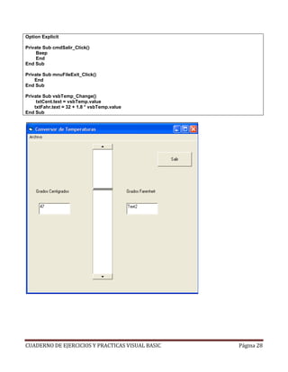 CUADERNO DE EJERCICIOS Y PRACTICAS VISUAL BASIC Página 28
Option Explicit
Private Sub cmdSalir_Click()
Beep
End
End Sub
Private Sub mnuFileExit_Click()
End
End Sub
Private Sub vsbTemp_Change()
txtCent.text = vsbTemp.value
txtFahr.text = 32 + 1.8 * vsbTemp.value
End Sub
 