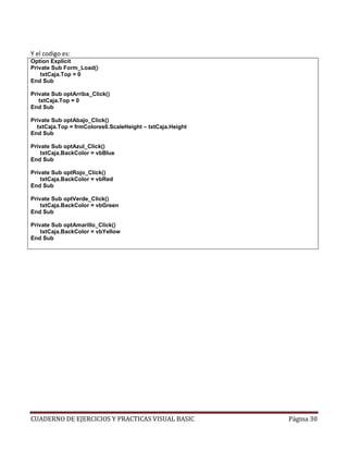 CUADERNO DE EJERCICIOS Y PRACTICAS VISUAL BASIC Página 30
Y el codigo es:
Option Explicit
Private Sub Form_Load()
txtCaja.Top = 0
End Sub
Private Sub optArriba_Click()
txtCaja.Top = 0
End Sub
Private Sub optAbajo_Click()
txtCaja.Top = frmColores0.ScaleHeight – txtCaja.Height
End Sub
Private Sub optAzul_Click()
txtCaja.BackColor = vbBlue
End Sub
Private Sub optRojo_Click()
txtCaja.BackColor = vbRed
End Sub
Private Sub optVerde_Click()
txtCaja.BackColor = vbGreen
End Sub
Private Sub optAmarillo_Click()
txtCaja.BackColor = vbYellow
End Sub
 