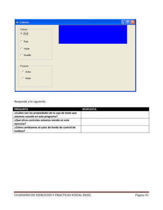 CUADERNO DE EJERCICIOS Y PRACTICAS VISUAL BASIC Página 31
Responde a lo siguiente:
PREGUNTA RESPUESTA
¿Cuáles son las propiedades de la caja de texto que
estamos usando en este programa?
Top y BackColor
¿Qué otros controles estamos viendo en este
ejercicio?
Frame y Option
¿Cómo cambiamos el color de fondo de control de
textbox?
Con la propiedad BackColor
 