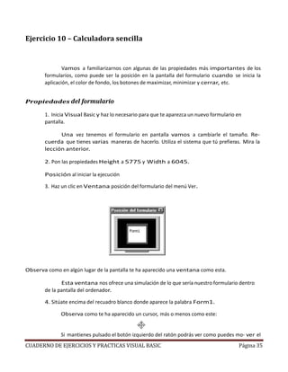 CUADERNO DE EJERCICIOS Y PRACTICAS VISUAL BASIC Página 35
Ejercicio 10 – Calculadora sencilla
Vamos a familiarizarnos con algunas de las propiedades más importantes de los
formularios, como puede ser la posición en la pantalla del formulario cuando se inicia la
aplicación, el color de fondo, los botones de maximizar, minimizar y cerrar, etc.
Propiedades del formulario
1. Inicia Visual Basic y haz lo necesario para que te aparezca un nuevo formulario en
pantalla.
Una vez tenemos el formulario en pantalla vamos a cambiarle el tamaño. Re-
cuerda que tienes varias maneras de hacerlo. Utiliza el sistema que tú prefieras. Mira la
lección anterior.
2. Pon las propiedades Height a 5775 y Width a 6045.
Posición al iniciar la ejecución
3. Haz un clic en Ventana posición del formulario del menú Ver.
Observa como en algún lugar de la pantalla te ha aparecido una ventana como esta.
Esta ventana nos ofrece una simulación de lo que sería nuestro formulario dentro
de la pantalla del ordenador.
4. Sitúate encima del recuadro blanco donde aparece la palabra Form1.
Observa como te ha aparecido un cursor, más o menos como este:
Si mantienes pulsado el botón izquierdo del ratón podrás ver como puedes mo- ver el
 