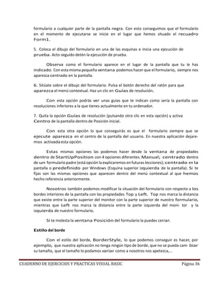 CUADERNO DE EJERCICIOS Y PRACTICAS VISUAL BASIC Página 36
formulario a cualquier parte de la pantalla negra. Con esto conseguimos que el formulario
en el momento de ejecutarse se inicie en el lugar que hemos situado el recuadro
Form1.
5. Coloca el dibujo del formulario en una de las esquinas e inicia una ejecución de
prueba. Acto seguido detén la ejecución de prueba.
Observa como el formulario aparece en el lugar de la pantalla que tu le has
indicado. Con esta misma pequeña ventana podemos hacer que el formulario, siempre nos
aparezca centrado en la pantalla.
6. Sitúate sobre el dibujo del formulario. Pulsa el botón derecho del ratón para que
aparezca el menú contextual. Haz un clic en Guías de resolución.
Con esta opción podrás ver unas guías que te indican como sería la pantalla con
resoluciones inferiores a la que tienes actualmente en tu ordenador.
7. Quita la opción Guías de resolución (pulsando otro clic en esta opción) y activa
Centro de la pantalla dentro de Posición inicial.
Con esta otra opción lo que conseguirás es que el formulario siempre que se
ejecute aparezca en el centro de la pantalla del usuario. En nuestra aplicación dejare-
mos activadaesta opción.
Estas mismas opciones las podemos hacer desde la ventana de propiedades
dentro de StartUpPosition con 4 opciones diferentes. Manual; centrado dentro
de un formulario padre (está opción la explicaremos en futuras lecciones); centrado en la
pantalla o predefinido por Windows (Esquina superior izquierda de la pantalla). Si te
fijas son las mismas opciones que aparecen dentro del menú contextual al que hemos
hecho referencia anteriormente.
Nosotros también podemos modificar la situación del formulario con respecto a los
bordes interiores de la pantalla con las propiedades Top y Left. Top nos marca la distancia
que existe entre la parte superior del monitor con la parte superior de nuestro formulario,
mientras que Left nos marca la distancia entre la parte izquierda del moni- tor y la
izquierda de nuestro formulario.
Si te molesta la ventana Posición del formulario la puedes cerrar.
Estilo del borde
Con el estilo del borde, BorderStyle, lo que podemos conseguir es hacer, por
ejemplo, que nuestra aplicación no tenga ningún tipo de borde, que no se pueda cam- biar
su tamaño, que el tamaño lo podamos variar como a nosotros nos apetezca,...
 