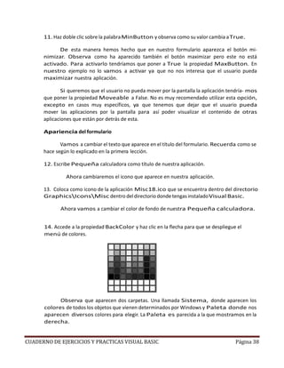 CUADERNO DE EJERCICIOS Y PRACTICAS VISUAL BASIC Página 38
11. Haz doble clic sobre la palabraMinButton y observa como su valor cambia aTrue.
De esta manera hemos hecho que en nuestro formulario aparezca el botón mi-
nimizar. Observa como ha aparecido también el botón maximizar pero este no está
activado. Para activarlo tendríamos que poner a True la propiedad MaxButton. En
nuestro ejemplo no lo vamos a activar ya que no nos interesa que el usuario pueda
maximizar nuestra aplicación.
Si queremos que el usuario no pueda mover por la pantalla la aplicación tendría- mos
que poner la propiedad Moveable a False. No es muy recomendado utilizar esta opción,
excepto en casos muy específicos, ya que tenemos que dejar que el usuario pueda
mover las aplicaciones por la pantalla para así poder visualizar el contenido de otras
aplicaciones que están por detrás de esta.
Apariencia del formulario
Vamos a cambiar el texto que aparece en el título del formulario. Recuerda como se
hace según lo explicado en la primera lección.
12. Escribe Pequeña calculadora como título de nuestra aplicación.
Ahora cambiaremos el icono que aparece en nuestra aplicación.
13. Coloca como icono de la aplicación Misc18.ico que se encuentra dentro del directorio
GraphicsIconsMisc dentro del directorio donde tengas instaladoVisual Basic.
Ahora vamos a cambiar el color de fondo de nuestra Pequeña calculadora.
14. Accede a la propiedad BackColor y haz clic en la flecha para que se despliegue el
menú de colores.
Observa que aparecen dos carpetas. Una llamada Sistema, donde aparecen los
colores de todos los objetos que vienen determinados por Windows y Paleta donde nos
aparecen diversos colores para elegir. La Paleta es parecida a la que mostramos en la
derecha.
 
