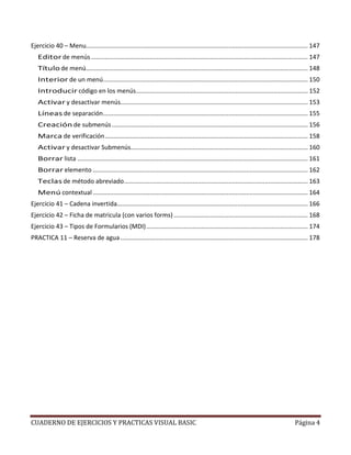 CUADERNO DE EJERCICIOS Y PRACTICAS VISUAL BASIC Página 4
Ejercicio 40 – Menu................................................................................................................................. 147
Editor de menús.............................................................................................................................. 147
Título de menú................................................................................................................................. 148
Interior de un menú....................................................................................................................... 150
Introducir código en los menús.................................................................................................... 152
Activar y desactivar menús............................................................................................................. 153
Líneas de separación....................................................................................................................... 155
Creación de submenús.................................................................................................................. 156
Marca de verificación...................................................................................................................... 158
Activar y desactivar Submenús....................................................................................................... 160
Borrar lista ...................................................................................................................................... 161
Borrar elemento ............................................................................................................................. 162
Teclas de método abreviado........................................................................................................... 163
Menú contextual ............................................................................................................................. 164
Ejercicio 41 – Cadena invertida............................................................................................................... 166
Ejercicio 42 – Ficha de matricula (con varios forms) .............................................................................. 168
Ejercicio 43 – Tipos de Formularios (MDI).............................................................................................. 174
PRACTICA 11 – Reserva de agua............................................................................................................. 178
 