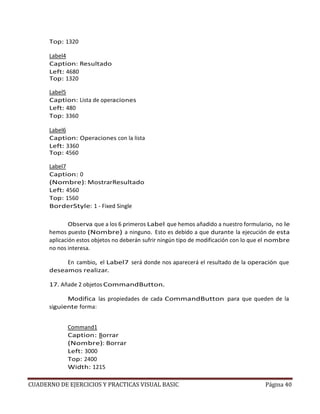 CUADERNO DE EJERCICIOS Y PRACTICAS VISUAL BASIC Página 40
Top: 1320
Label4
Caption: Resultado
Left: 4680
Top: 1320
Label5
Caption: Lista de operaciones
Left: 480
Top: 3360
Label6
Caption: Operaciones con la lista
Left: 3360
Top: 4560
Label7
Caption: 0
(Nombre): MostrarResultado
Left: 4560
Top: 1560
BorderStyle: 1 - Fixed Single
Observa que a los 6 primeros Label que hemos añadido a nuestro formulario, no le
hemos puesto (Nombre) a ninguno. Esto es debido a que durante la ejecución de esta
aplicación estos objetos no deberán sufrir ningún tipo de modificación con lo que el nombre
no nos interesa.
En cambio, el Label7 será donde nos aparecerá el resultado de la operación que
deseamos realizar.
17. Añade 2 objetos CommandButton.
Modifica las propiedades de cada CommandButton para que queden de la
siguiente forma:
Command1
Caption: Borrar
(Nombre): Borrar
Left: 3000
Top: 2400
Width: 1215
 