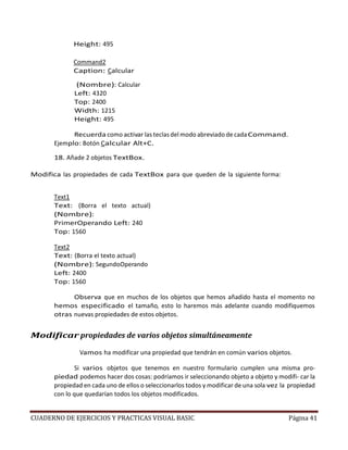 CUADERNO DE EJERCICIOS Y PRACTICAS VISUAL BASIC Página 41
Height: 495
Command2
Caption: Calcular
(Nombre): Calcular
Left: 4320
Top: 2400
Width: 1215
Height: 495
Recuerda como activar las teclas del modo abreviado de cadaCommand.
Ejemplo: Botón Calcular Alt+C.
18. Añade 2 objetos TextBox.
Modifica las propiedades de cada TextBox para que queden de la siguiente forma:
Text1
Text: (Borra el texto actual)
(Nombre):
PrimerOperando Left: 240
Top: 1560
Text2
Text: (Borra el texto actual)
(Nombre): SegundoOperando
Left: 2400
Top: 1560
Observa que en muchos de los objetos que hemos añadido hasta el momento no
hemos especificado el tamaño, esto lo haremos más adelante cuando modifiquemos
otras nuevas propiedades de estos objetos.
Modificar propiedades de varios objetos simultáneamente
Vamos ha modificar una propiedad que tendrán en común varios objetos.
Si varios objetos que tenemos en nuestro formulario cumplen una misma pro-
piedad podemos hacer dos cosas: podríamos ir seleccionando objeto a objeto y modifi- car la
propiedad en cada uno de ellos o seleccionarlos todos y modificar de una sola vez la propiedad
con lo que quedarían todos los objetos modificados.
 