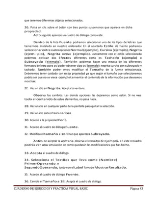 CUADERNO DE EJERCICIOS Y PRACTICAS VISUAL BASIC Página 43
que tenemos diferentes objetos seleccionados.
26. Pulsa un clic sobre el botón con tres puntos suspensivos que aparece en dicha
propiedad.
Acto seguido aparece un cuadro de diálogo como este:
Dentro de la lista Fuente podremos seleccionar uno de los tipos de letras que
tenemos instalado en nuestro ordenador. En el apartado Estilo de fuente podremos
seleccionar entre cuatroopcionesNormal (ejemplo), Cursiva (ejemplo), Negrita
(ejem- plo), Negrita cursiva (ejemplo). Juntamente con el estilo seleccionado
podemos aplicar dos Efectos diferentes como es: Tachado (ejemplo) o
Subrayado (ejemplo). También podemos hacer una mezcla de los diferentes
formatos de letra para así poder obtener algo así (ejemplo): negrita cursiva con subrayado y
tachado. También podre- mos modificar el Tamaño de la fuente seleccionada.
Deberemos tener cuidado con esta propiedad ya que según el tamaño que seleccionemos
podría ser que no se viera completamente el contenido de la información que deseamos
mostrar.
27. Haz un clic en Negrita. Acepta la ventana.
Observa los cambios. Las demás opciones las dejaremos como están. Si no ves
todo el contenido de estos elementos, no pasa nada.
28. Haz un clic en cualquier parte de la pantalla para quitar la selección.
29. Haz un clic sobre Calculadora.
30. Accede a la propiedad Font.
31. Accede al cuadro de diálogo Fuente.
32. Modifica el tamaño a 18 y haz que aparezca Subrayado.
Antes de aceptar la ventana observa el recuadro de Ejemplo. En este recuadro
podrás ver una simulación de cómo quedarán las modificaciones que has hecho.
33. Acepta el cuadro de diálogo.
34. Selecciona el TextBox que lleva como (Nombre)
PrimerOperando y
SegundoOperando, junto con el Label llamado MostrarResultado.
35. Accede al cuadro de diálogo Fuente.
36. Cambia el Tamaño a 18. Acepta el cuadro de diálogo.
 
